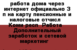 работа дома через интернет.официально.З/п на карту.пенсионные и налоговые отчисл - Коми респ. Работа » Дополнительный заработок и сетевой маркетинг   